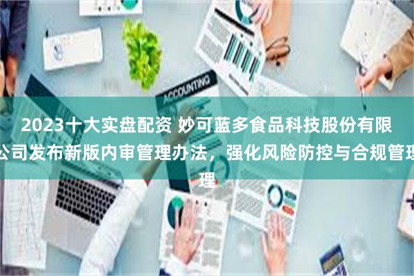 2023十大实盘配资 妙可蓝多食品科技股份有限公司发布新版内审管理办法，强化风险防控与合规管理