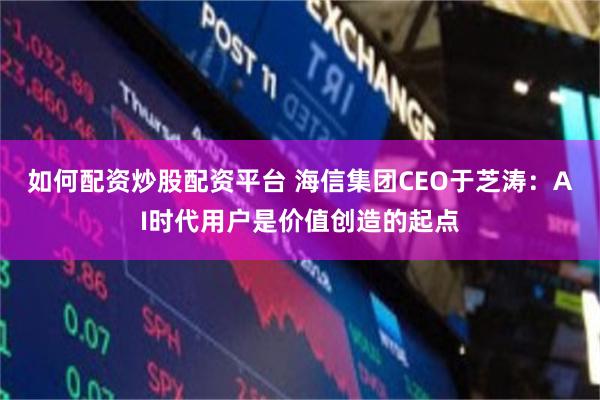 如何配资炒股配资平台 海信集团CEO于芝涛：AI时代用户是价值创造的起点