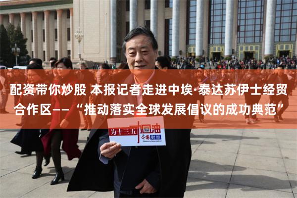 配资带你炒股 本报记者走进中埃·泰达苏伊士经贸合作区—— “推动落实全球发展倡议的成功典范”
