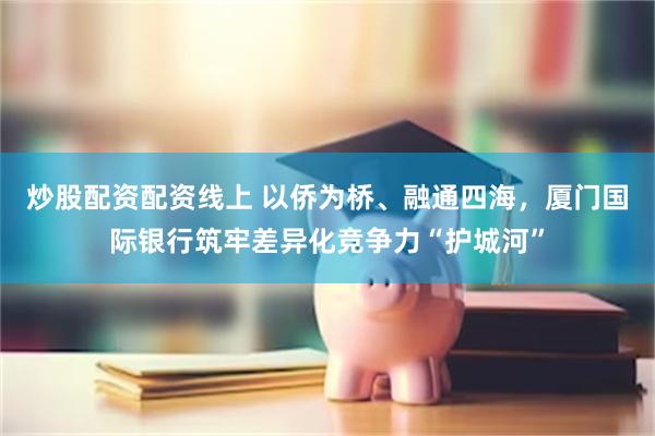 炒股配资配资线上 以侨为桥、融通四海，厦门国际银行筑牢差异化竞争力“护城河”