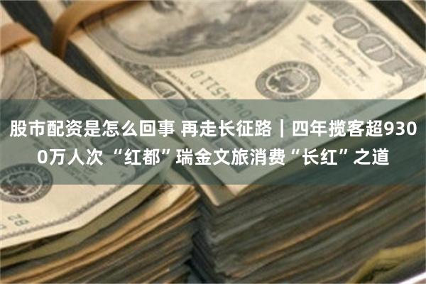 股市配资是怎么回事 再走长征路｜四年揽客超9300万人次 “红都”瑞金文旅消费“长红”之道
