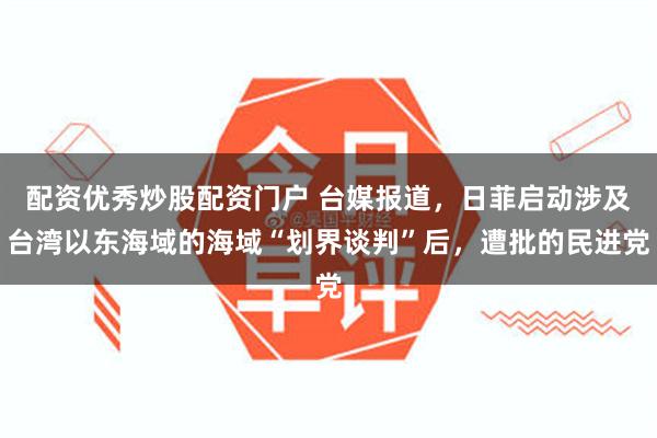 配资优秀炒股配资门户 台媒报道，日菲启动涉及台湾以东海域的海域“划界谈判”后，遭批的民进党