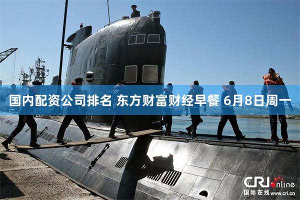 国内配资公司排名 东方财富财经早餐 6月8日周一