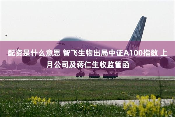 配资是什么意思 智飞生物出局中证A100指数 上月公司及蒋仁生收监管函