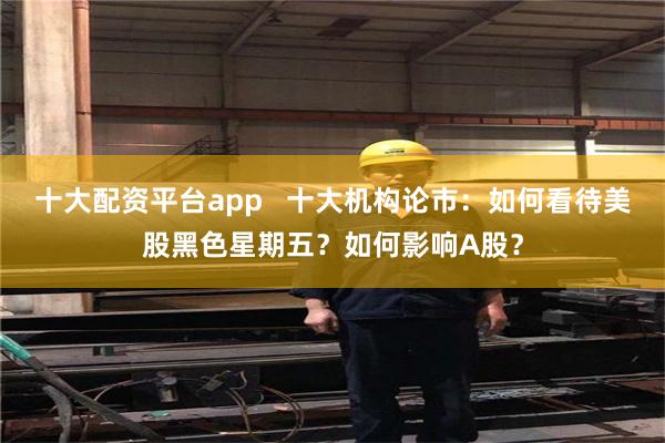 十大配资平台app 十大机构论市:如何看待美股黑色星期五?如何影响A股?
