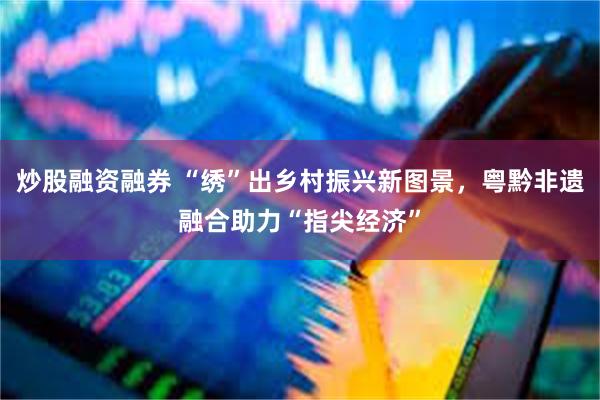 炒股融资融券 “绣”出乡村振兴新图景，粤黔非遗融合助力“指尖经济”