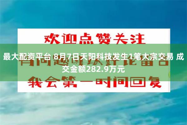最大配资平台 8月7日天阳科技发生1笔大宗交易 成交金额282.9万元