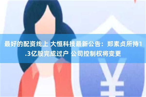 最好的配资线上 大恒科技最新公告:郑素贞所持1.3亿股完成过户 公司控制权将变更