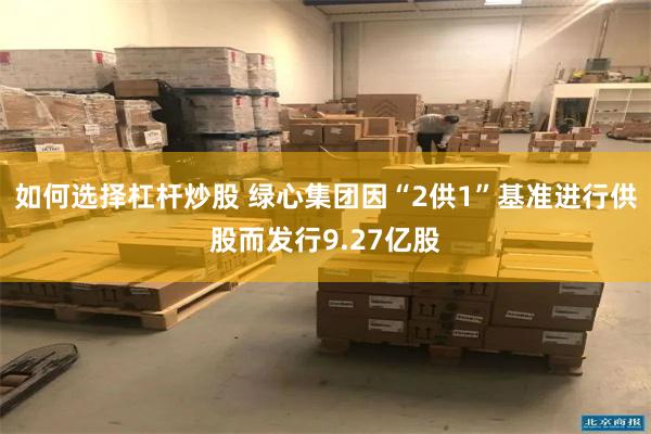如何选择杠杆炒股 绿心集团因“2供1”基准进行供股而发行9.27亿股