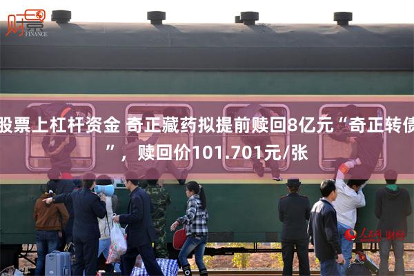 股票上杠杆资金 奇正藏药拟提前赎回8亿元“奇正转债”，赎回价101.701元/张