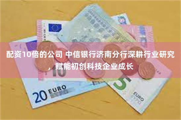 配资10倍的公司 中信银行济南分行深耕行业研究，赋能初创科技企业成长