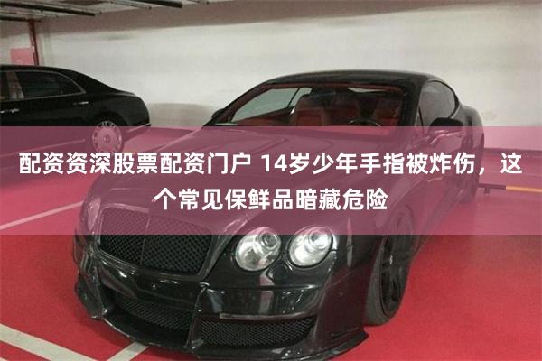 配资资深股票配资门户 14岁少年手指被炸伤，这个常见保鲜品暗藏危险