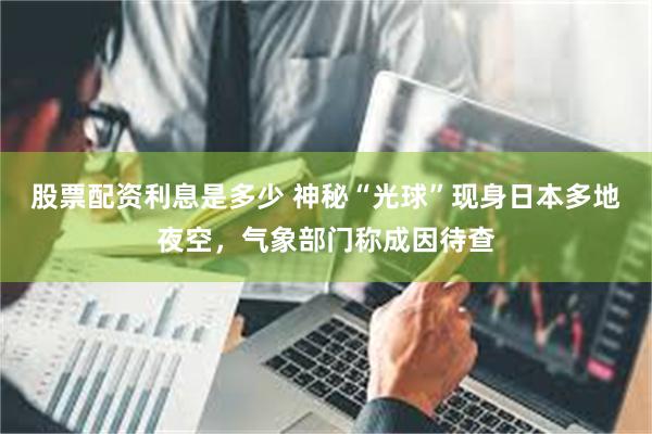 股票配资利息是多少 神秘“光球”现身日本多地夜空，气象部门称成因待查