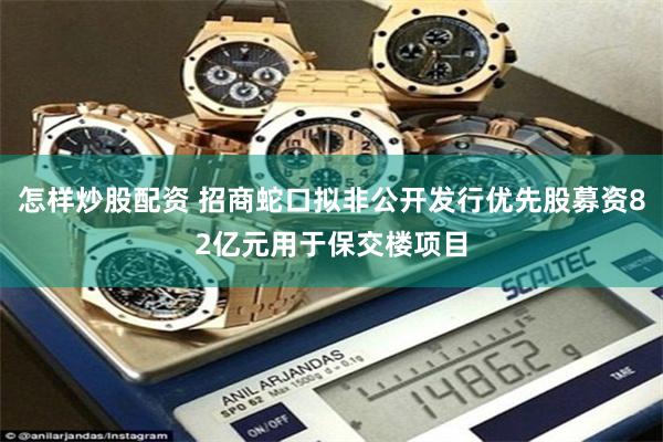 怎样炒股配资 招商蛇口拟非公开发行优先股募资82亿元用于保交楼项目