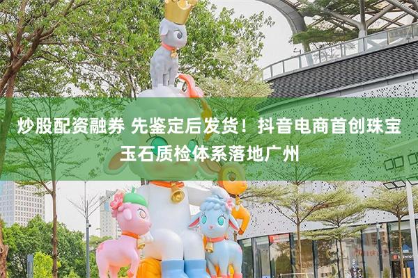 炒股配资融券 先鉴定后发货！抖音电商首创珠宝玉石质检体系落地广州