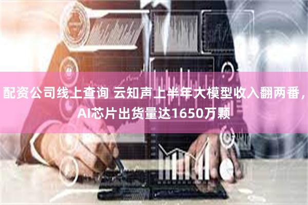 配资公司线上查询 云知声上半年大模型收入翻两番，AI芯片出货量达1650万颗