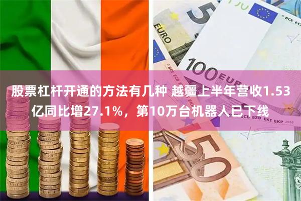 股票杠杆开通的方法有几种 越疆上半年营收1.53亿同比增27.1%，第10万台机器人已下线