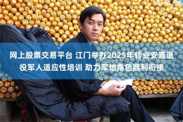 网上股票交易平台 江门举办2025年转业安置退役军人适应性培训 助力军地角色顺利衔接
