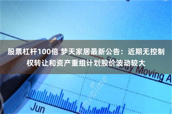 股票杠杆100倍 梦天家居最新公告：近期无控制权转让和资产重组计划股价波动较大