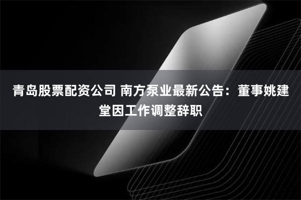 青岛股票配资公司 南方泵业最新公告：董事姚建堂因工作调整辞职