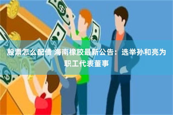 股票怎么配债 海南橡胶最新公告：选举孙和亮为职工代表董事