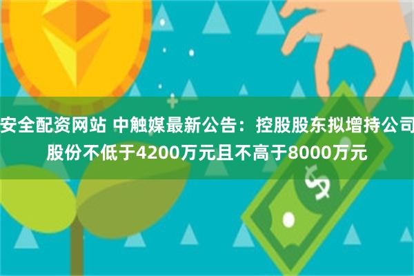 安全配资网站 中触媒最新公告：控股股东拟增持公司股份不低于4200万元且不高于8000万元