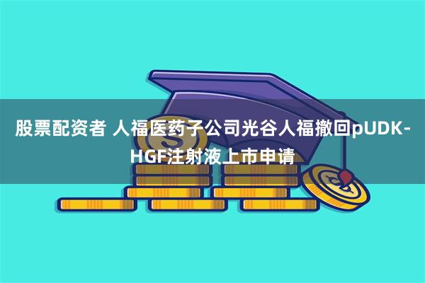 股票配资者 人福医药子公司光谷人福撤回pUDK-HGF注射液上市申请