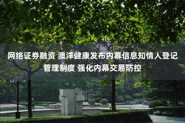 网络证劵融资 澳洋健康发布内幕信息知情人登记管理制度 强化内幕交易防控