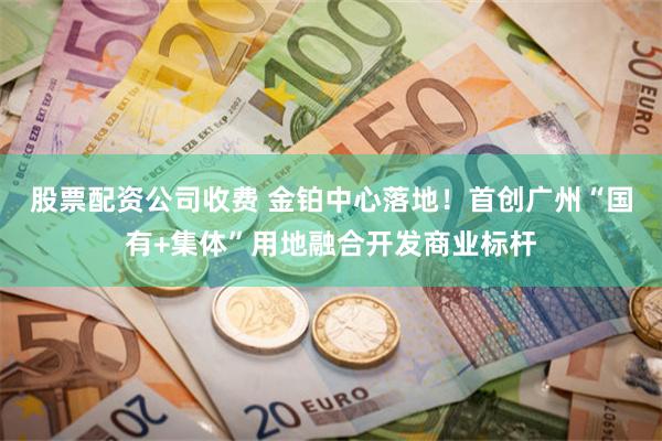 股票配资公司收费 金铂中心落地！首创广州“国有+集体”用地融合开发商业标杆