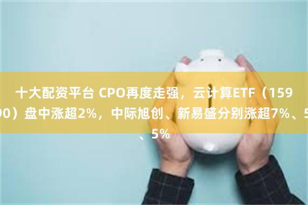 十大配资平台 CPO再度走强，云计算ETF（159890）盘中涨超2%，中际旭创、新易盛分别涨超7%、5%