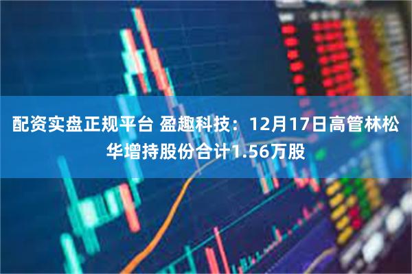 配资实盘正规平台 盈趣科技：12月17日高管林松华增持股份合计1.56万股