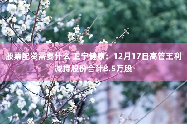 股票配资需要什么 卫宁健康：12月17日高管王利减持股份合计8.5万股