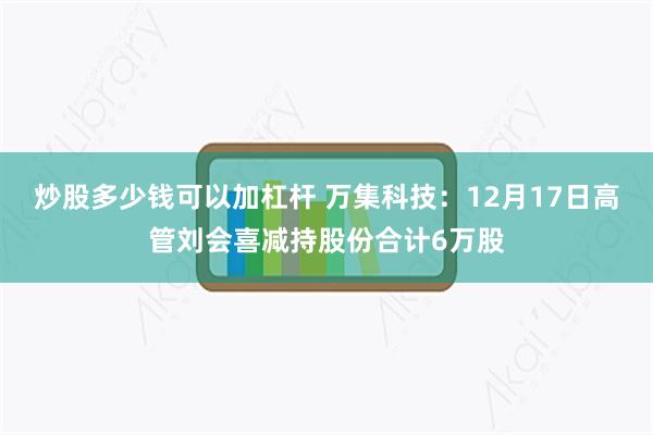 炒股多少钱可以加杠杆 万集科技:12月17日高管刘会喜减持股份合计6万股