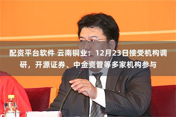 配资平台软件 云南铜业:12月23日接受机构调研,开源证券、中金资管等多家机构参与