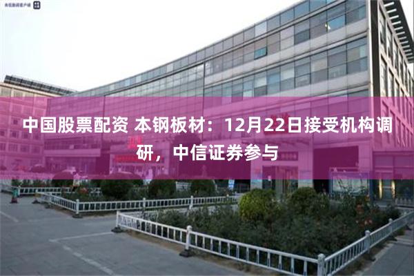 中国股票配资 本钢板材：12月22日接受机构调研，中信证券参与