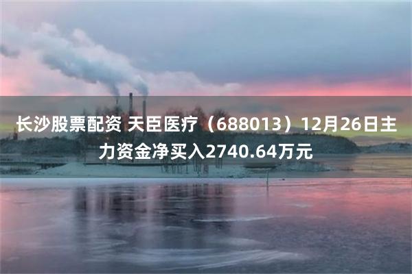 长沙股票配资 天臣医疗（688013）12月26日主力资金净买入2740.64万元