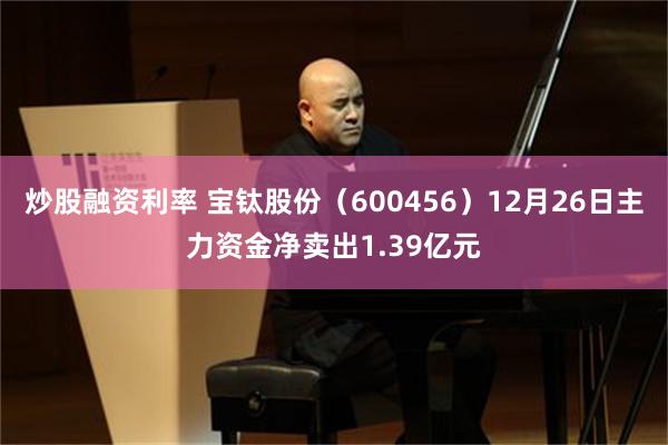 炒股融资利率 宝钛股份(600456)12月26日主力资金净卖出1.39亿元