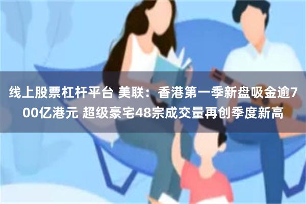 线上股票杠杆平台 美联:香港第一季新盘吸金逾700亿港元 超级豪宅48宗成交量再创季度新高