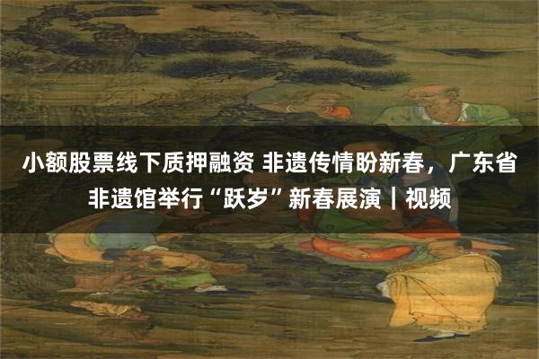 小额股票线下质押融资 非遗传情盼新春，广东省非遗馆举行“跃岁”新春展演｜视频