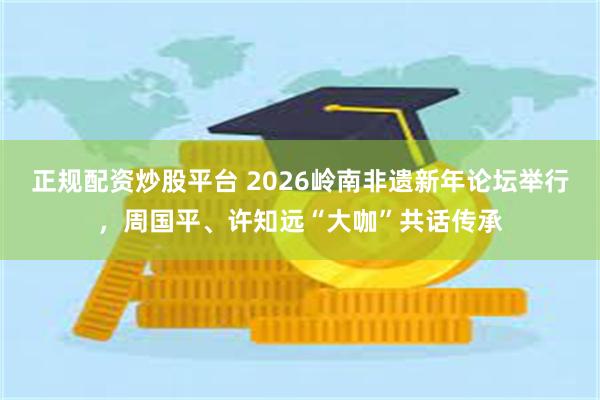 正规配资炒股平台 2026岭南非遗新年论坛举行,周国平、许知远“大咖”共话传承