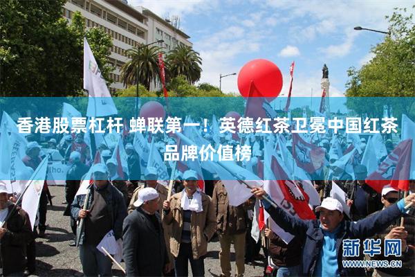 香港股票杠杆 蝉联第一！英德红茶卫冕中国红茶品牌价值榜