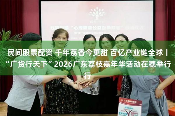 民间股票配资 千年荔香今更甜 百亿产业链全球丨“广货行天下”2026广东荔枝嘉年华活动在穗举行