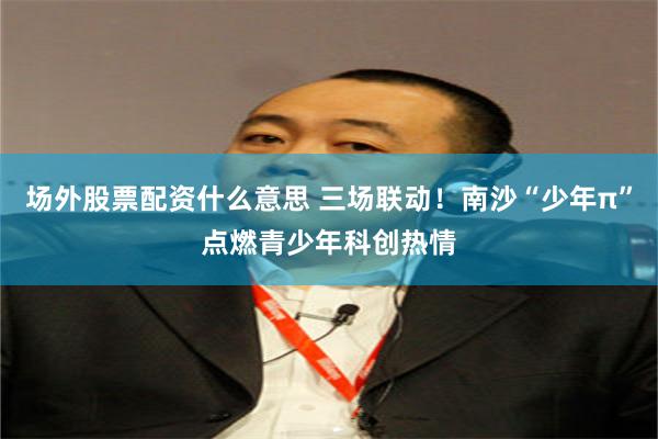 场外股票配资什么意思 三场联动！南沙“少年π”点燃青少年科创热情