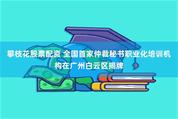 攀枝花股票配资 全国首家仲裁秘书职业化培训机构在广州白云区揭牌