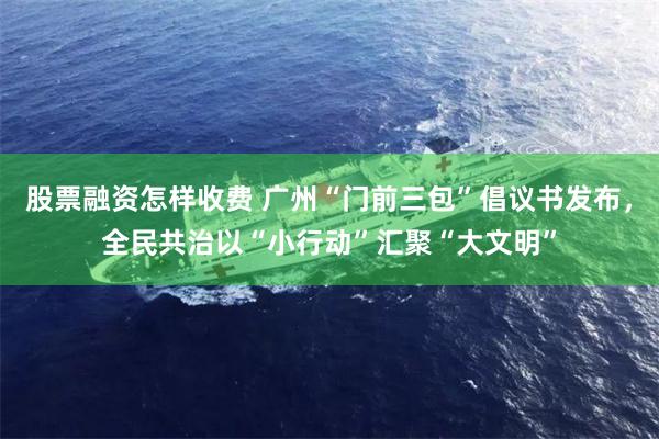 股票融资怎样收费 广州“门前三包”倡议书发布，全民共治以“小行动”汇聚“大文明”