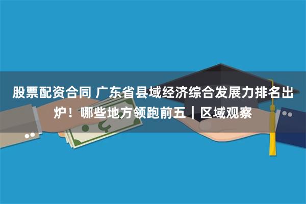 股票配资合同 广东省县域经济综合发展力排名出炉！哪些地方领跑前五｜区域观察