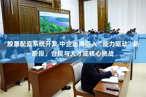 股票配资系统开发 中企出海迈入“能力驱动”新阶段,合规与人才成核心挑战