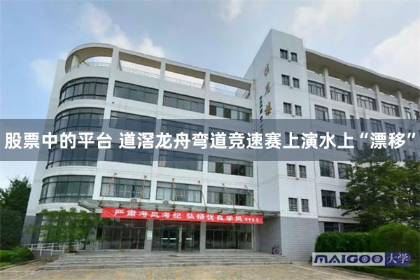 股票中的平台 道滘龙舟弯道竞速赛上演水上“漂移”