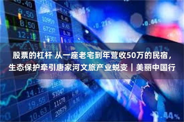 股票的杠杆 从一座老宅到年营收50万的民宿，生态保护牵引唐家河文旅产业蜕变｜美丽中国行