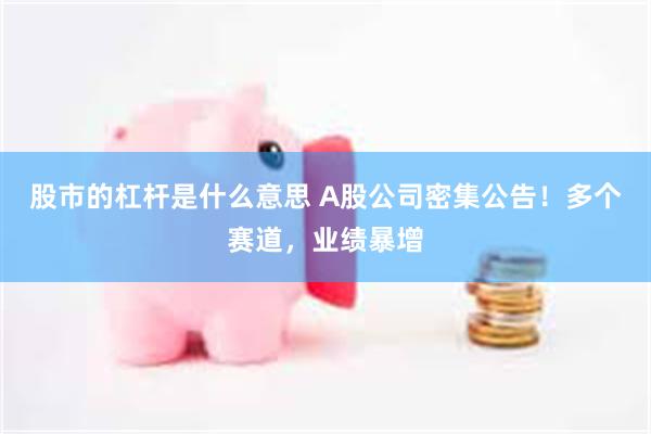 股市的杠杆是什么意思 A股公司密集公告！多个赛道，业绩暴增